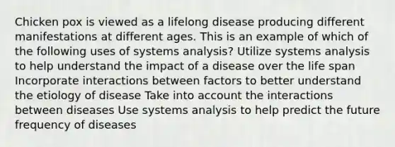 Chicken pox is viewed as a lifelong disease producing different manifestations at different ages. This is an example of which of the following uses of systems analysis? Utilize systems analysis to help understand the impact of a disease over the life span Incorporate interactions between factors to better understand the etiology of disease Take into account the interactions between diseases Use systems analysis to help predict the future frequency of diseases