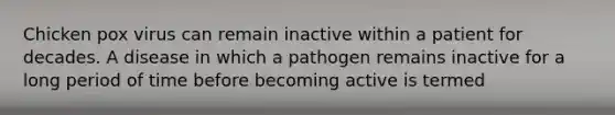 Chicken pox virus can remain inactive within a patient for decades. A disease in which a pathogen remains inactive for a long period of time before becoming active is termed