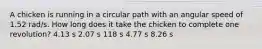 A chicken is running in a circular path with an angular speed of 1.52 rad/s. How long does it take the chicken to complete one revolution? 4.13 s 2.07 s 118 s 4.77 s 8.26 s