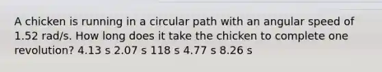 A chicken is running in a circular path with an angular speed of 1.52 rad/s. How long does it take the chicken to complete one revolution? 4.13 s 2.07 s 118 s 4.77 s 8.26 s