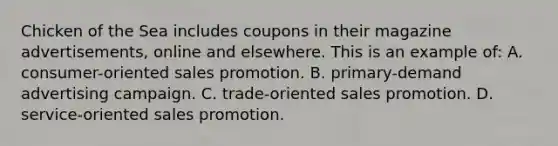 Chicken of the Sea includes coupons in their magazine advertisements, online and elsewhere. This is an example of: A. consumer-oriented sales promotion. B. primary-demand advertising campaign. C. trade-oriented sales promotion. D. service-oriented sales promotion.