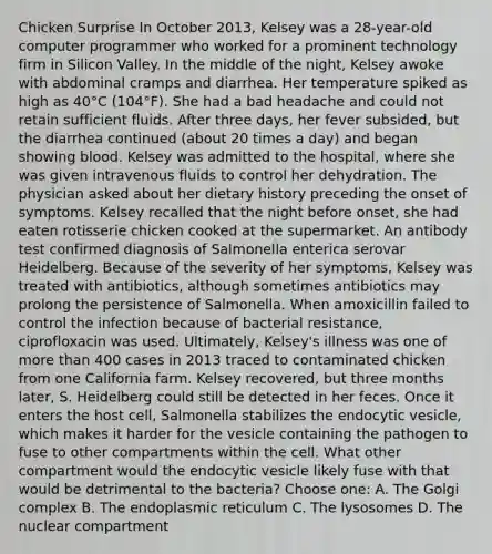 Chicken Surprise In October 2013, Kelsey was a 28-year-old computer programmer who worked for a prominent technology firm in Silicon Valley. In the middle of the night, Kelsey awoke with abdominal cramps and diarrhea. Her temperature spiked as high as 40°C (104°F). She had a bad headache and could not retain sufficient fluids. After three days, her fever subsided, but the diarrhea continued (about 20 times a day) and began showing blood. Kelsey was admitted to the hospital, where she was given intravenous fluids to control her dehydration. The physician asked about her dietary history preceding the onset of symptoms. Kelsey recalled that the night before onset, she had eaten rotisserie chicken cooked at the supermarket. An antibody test confirmed diagnosis of Salmonella enterica serovar Heidelberg. Because of the severity of her symptoms, Kelsey was treated with antibiotics, although sometimes antibiotics may prolong the persistence of Salmonella. When amoxicillin failed to control the infection because of bacterial resistance, ciprofloxacin was used. Ultimately, Kelsey's illness was one of more than 400 cases in 2013 traced to contaminated chicken from one California farm. Kelsey recovered, but three months later, S. Heidelberg could still be detected in her feces. Once it enters the host cell, Salmonella stabilizes the endocytic vesicle, which makes it harder for the vesicle containing the pathogen to fuse to other compartments within the cell. What other compartment would the endocytic vesicle likely fuse with that would be detrimental to the bacteria? Choose one: A. The Golgi complex B. The endoplasmic reticulum C. The lysosomes D. The nuclear compartment