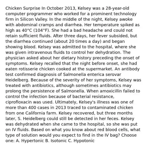 Chicken Surprise In October 2013, Kelsey was a 28-year-old computer programmer who worked for a prominent technology firm in Silicon Valley. In the middle of the night, Kelsey awoke with abdominal cramps and diarrhea. Her temperature spiked as high as 40°C (104°F). She had a bad headache and could not retain sufficient fluids. After three days, her fever subsided, but the diarrhea continued (about 20 times a day) and began showing blood. Kelsey was admitted to the hospital, where she was given intravenous fluids to control her dehydration. The physician asked about her dietary history preceding the onset of symptoms. Kelsey recalled that the night before onset, she had eaten rotisserie chicken cooked at the supermarket. An antibody test confirmed diagnosis of Salmonella enterica serovar Heidelberg. Because of the severity of her symptoms, Kelsey was treated with antibiotics, although sometimes antibiotics may prolong the persistence of Salmonella. When amoxicillin failed to control the infection because of bacterial resistance, ciprofloxacin was used. Ultimately, Kelsey's illness was one of more than 400 cases in 2013 traced to contaminated chicken from one California farm. Kelsey recovered, but three months later, S. Heidelberg could still be detected in her feces. Kelsey was dehydrated when she came to the hospital, so she was put on IV fluids. Based on what you know about red blood cells, what type of solution would you expect to find in the IV bag? Choose one: A. Hypertonic B. Isotonic C. Hypotonic