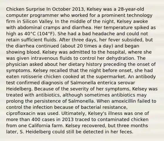 Chicken Surprise In October 2013, Kelsey was a 28-year-old computer programmer who worked for a prominent technology firm in Silicon Valley. In the middle of the night, Kelsey awoke with abdominal cramps and diarrhea. Her temperature spiked as high as 40°C (104°F). She had a bad headache and could not retain sufficient fluids. After three days, her fever subsided, but the diarrhea continued (about 20 times a day) and began showing blood. Kelsey was admitted to the hospital, where she was given intravenous fluids to control her dehydration. The physician asked about her dietary history preceding the onset of symptoms. Kelsey recalled that the night before onset, she had eaten rotisserie chicken cooked at the supermarket. An antibody test confirmed diagnosis of Salmonella enterica serovar Heidelberg. Because of the severity of her symptoms, Kelsey was treated with antibiotics, although sometimes antibiotics may prolong the persistence of Salmonella. When amoxicillin failed to control the infection because of bacterial resistance, ciprofloxacin was used. Ultimately, Kelsey's illness was one of more than 400 cases in 2013 traced to contaminated chicken from one California farm. Kelsey recovered, but three months later, S. Heidelberg could still be detected in her feces.