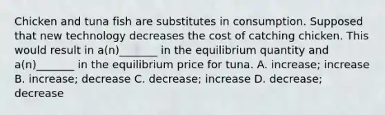 Chicken and tuna fish are substitutes in consumption. Supposed that new technology decreases the cost of catching chicken. This would result in a(n)_______ in the equilibrium quantity and a(n)_______ in the equilibrium price for tuna. A. increase; increase B. increase; decrease C. decrease; increase D. decrease; decrease