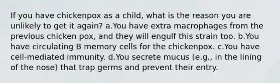 If you have chickenpox as a child, what is the reason you are unlikely to get it again? a.You have extra macrophages from the previous chicken pox, and they will engulf this strain too. b.You have circulating B memory cells for the chickenpox. c.You have cell-mediated immunity. d.You secrete mucus (e.g., in the lining of the nose) that trap germs and prevent their entry.