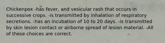 Chickenpox -has fever, and vesicular rash that occurs in successive crops. -is transmitted by inhalation of respiratory secretions. -has an incubation of 10 to 20 days. -is transmitted by skin lesion contact or airborne spread of lesion material. -All of these choices are correct.