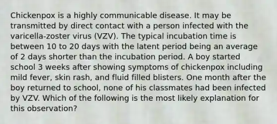 Chickenpox is a highly communicable disease. It may be transmitted by direct contact with a person infected with the varicella-zoster virus (VZV). The typical incubation time is between 10 to 20 days with the latent period being an average of 2 days shorter than the incubation period. A boy started school 3 weeks after showing symptoms of chickenpox including mild fever, skin rash, and fluid filled blisters. One month after the boy returned to school, none of his classmates had been infected by VZV. Which of the following is the most likely explanation for this observation?