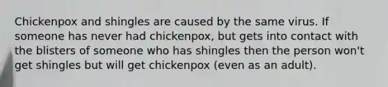 Chickenpox and shingles are caused by the same virus. If someone has never had chickenpox, but gets into contact with the blisters of someone who has shingles then the person won't get shingles but will get chickenpox (even as an adult).