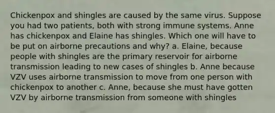 Chickenpox and shingles are caused by the same virus. Suppose you had two patients, both with strong immune systems. Anne has chickenpox and Elaine has shingles. Which one will have to be put on airborne precautions and why? a. Elaine, because people with shingles are the primary reservoir for airborne transmission leading to new cases of shingles b. Anne because VZV uses airborne transmission to move from one person with chickenpox to another c. Anne, because she must have gotten VZV by airborne transmission from someone with shingles