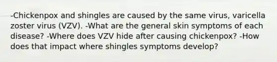 -Chickenpox and shingles are caused by the same virus, varicella zoster virus (VZV). -What are the general skin symptoms of each disease? -Where does VZV hide after causing chickenpox? -How does that impact where shingles symptoms develop?