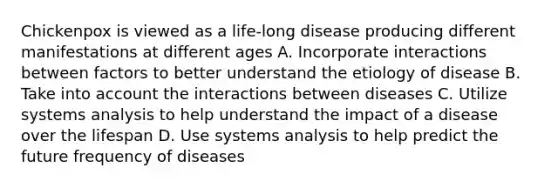 Chickenpox is viewed as a life-long disease producing different manifestations at different ages A. Incorporate interactions between factors to better understand the etiology of disease B. Take into account the interactions between diseases C. Utilize systems analysis to help understand the impact of a disease over the lifespan D. Use systems analysis to help predict the future frequency of diseases