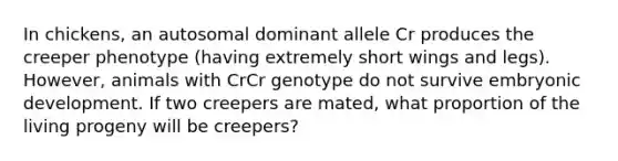 In chickens, an autosomal dominant allele Cr produces the creeper phenotype (having extremely short wings and legs). However, animals with CrCr genotype do not survive embryonic development. If two creepers are mated, what proportion of the living progeny will be creepers?