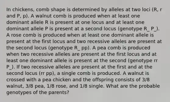 In chickens, comb shape is determined by alleles at two loci (R, r and P, p). A walnut comb is produced when at least one dominant allele R is present at one locus and at least one dominant allele P is present at a second locus (genotype R_ P_). A rose comb is produced when at least one dominant allele is present at the first locus and two recessive alleles are present at the second locus (genotype R_ pp). A pea comb is produced when two recessive alleles are present at the first locus and at least one dominant allele is present at the second (genotype rr P_). If two recessive alleles are present at the first and at the second locus (rr pp), a single comb is produced. A walnut is crossed with a pea chicken and the offspring consists of 3/8 walnut, 3/8 pea, 1/8 rose, and 1/8 single. What are the probable genotypes of the parents?