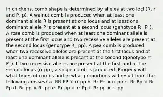 In chickens, comb shape is determined by alleles at two loci (R, r and P, p). A walnut comb is produced when at least one dominant allele R is present at one locus and at least one dominant allele P is present at a second locus (genotype R_ P_). A rose comb is produced when at least one dominant allele is present at the first locus and two recessive alleles are present at the second locus (genotype R_ pp). A pea comb is produced when two recessive alleles are present at the first locus and at least one dominant allele is present at the second (genotype rr P_). If two recessive alleles are present at the first and at the second locus (rr pp), a single comb is produced. Progeny with what types of combs and in what proportions will result from the following crosses? a. RR PP × rr pp b. Rr Pp × rr pp c. Rr Pp × Rr Pp d. Rr pp × Rr pp e. Rr pp × rr Pp f. Rr pp × rr pp