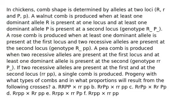 In chickens, comb shape is determined by alleles at two loci (R, r and P, p). A walnut comb is produced when at least one dominant allele R is present at one locus and at least one dominant allele P is present at a second locus (genotype R_ P_). A rose comb is produced when at least one dominant allele is present at the first locus and two recessive alleles are present at the second locus (genotype R_ pp). A pea comb is produced when two recessive alleles are present at the first locus and at least one dominant allele is present at the second (genotype rr P_). If two recessive alleles are present at the first and at the second locus (rr pp), a single comb is produced. Progeny with what types of combs and in what proportions will result from the following crosses? a. RRPP × rr pp b. RrPp × rr pp c. RrPp × Rr Pp d. Rrpp × Rr pp e. Rrpp × rr Pp f. Rrpp × rr pp