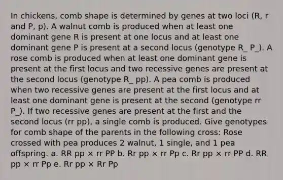 In chickens, comb shape is determined by genes at two loci (R, r and P, p). A walnut comb is produced when at least one dominant gene R is present at one locus and at least one dominant gene P is present at a second locus (genotype R_ P_). A rose comb is produced when at least one dominant gene is present at the first locus and two recessive genes are present at the second locus (genotype R_ pp). A pea comb is produced when two recessive genes are present at the first locus and at least one dominant gene is present at the second (genotype rr P_). If two recessive genes are present at the first and the second locus (rr pp), a single comb is produced. Give genotypes for comb shape of the parents in the following cross: Rose crossed with pea produces 2 walnut, 1 single, and 1 pea offspring. a. RR pp × rr PP b. Rr pp × rr Pp c. Rr pp × rr PP d. RR pp × rr Pp e. Rr pp × Rr Pp