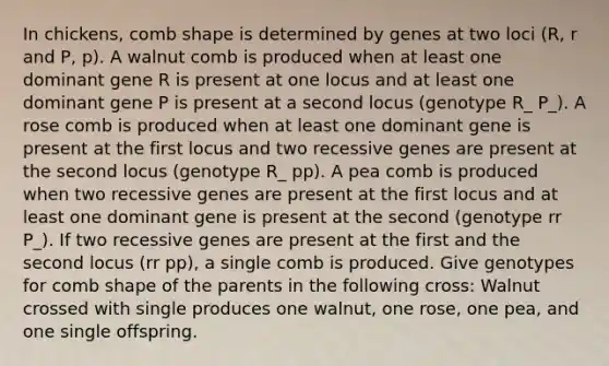 In chickens, comb shape is determined by genes at two loci (R, r and P, p). A walnut comb is produced when at least one dominant gene R is present at one locus and at least one dominant gene P is present at a second locus (genotype R_ P_). A rose comb is produced when at least one dominant gene is present at the first locus and two recessive genes are present at the second locus (genotype R_ pp). A pea comb is produced when two recessive genes are present at the first locus and at least one dominant gene is present at the second (genotype rr P_). If two recessive genes are present at the first and the second locus (rr pp), a single comb is produced. Give genotypes for comb shape of the parents in the following cross: Walnut crossed with single produces one walnut, one rose, one pea, and one single offspring.