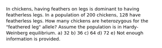 In chickens, having feathers on legs is dominant to having featherless legs. In a population of 200 chickens, 128 have featherless legs. How many chickens are heterozygous for the "feathered leg" allele? Assume the population is in Hardy-Weinberg equilibrium. a) 32 b) 36 c) 64 d) 72 e) Not enough information is provided.