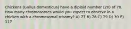 Chickens (Gallus domesticus) have a diploid number (2n) of 78. How many chromosomes would you expect to observe in a chicken with a chromosomal trisomy? A) 77 B) 78 C) 79 D) 39 E) 117