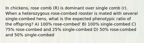 In chickens, rose comb (R) is dominant over single comb (r). When a heterozygous rose-combed rooster is mated with several single-combed hens, what is the expected phenotypic ratio of the offspring? A) 100% rose-combed' B) 100% single-combed C) 75% rose-combed and 25% single-combed D) 50% rose-combed and 50% single-combed