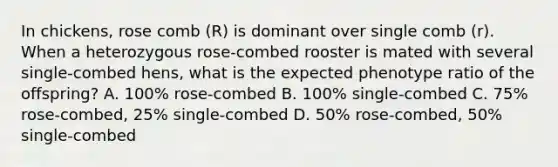 In chickens, rose comb (R) is dominant over single comb (r). When a heterozygous rose-combed rooster is mated with several single-combed hens, what is the expected phenotype ratio of the offspring? A. 100% rose-combed B. 100% single-combed C. 75% rose-combed, 25% single-combed D. 50% rose-combed, 50% single-combed