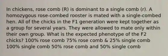 In chickens, rose comb (R) is dominant to a single comb (r). A homozygous rose-combed rooster is mated with a single-combed hen. All of the chicks in the F1 generation were kept together as a group for several years. They were allowed to mate only within their own group. What is the expected phenotype of the F2 chicks? 100% rose comb 75% rose comb & 25% single comb 100% single comb 50% rose comb and 50% single comb