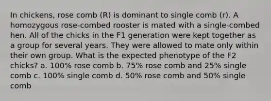 In chickens, rose comb (R) is dominant to single comb (r). A homozygous rose-combed rooster is mated with a single-combed hen. All of the chicks in the F1 generation were kept together as a group for several years. They were allowed to mate only within their own group. What is the expected phenotype of the F2 chicks? a. 100% rose comb b. 75% rose comb and 25% single comb c. 100% single comb d. 50% rose comb and 50% single comb