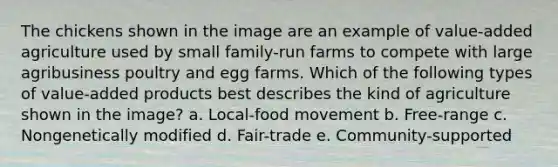 The chickens shown in the image are an example of value-added agriculture used by small family-run farms to compete with large agribusiness poultry and egg farms. Which of the following types of value-added products best describes the kind of agriculture shown in the image? a. Local-food movement b. Free-range c. Nongenetically modified d. Fair-trade e. Community-supported