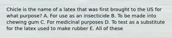 Chicle is the name of a latex that was first brought to the US for what purpose? A. For use as an insecticide B. To be made into chewing gum C. For medicinal purposes D. To test as a substitute for the latex used to make rubber E. All of these