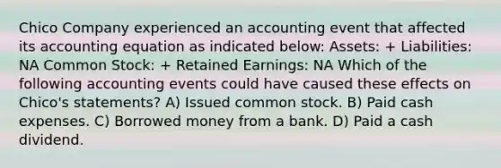 Chico Company experienced an accounting event that affected its accounting equation as indicated below: Assets: + Liabilities: NA Common Stock: + Retained Earnings: NA Which of the following accounting events could have caused these effects on Chico's statements? A) Issued common stock. B) Paid cash expenses. C) Borrowed money from a bank. D) Paid a cash dividend.