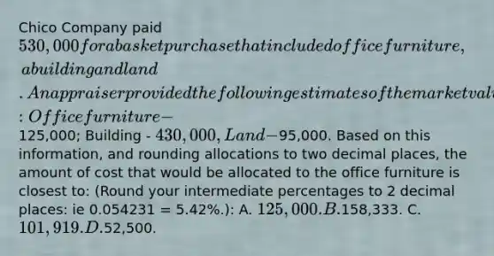 Chico Company paid 530,000 for a basket purchase that included office furniture, a building and land. An appraiser provided the following estimates of the market values of the assets if they had been purchased separately: Office furniture -125,000; Building - 430,000, Land -95,000. Based on this information, and rounding allocations to two decimal places, the amount of cost that would be allocated to the office furniture is closest to: (Round your intermediate percentages to 2 decimal places: ie 0.054231 = 5.42%.): A. 125,000. B.158,333. C. 101,919. D.52,500.