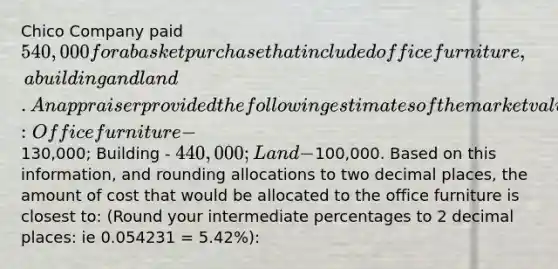 Chico Company paid 540,000 for a basket purchase that included office furniture, a building and land. An appraiser provided the following estimates of the market values of the assets if they had been purchased separately: Office furniture -130,000; Building - 440,000; Land -100,000. Based on this information, and rounding allocations to two decimal places, the amount of cost that would be allocated to the office furniture is closest to: (Round your intermediate percentages to 2 decimal places: ie 0.054231 = 5.42%):