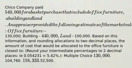 Chico Company paid 540,000 for a basket purchase that included office furniture, a building and land. An appraiser provided the following estimates of the market values of the assets if they had been purchased separately: Office furniture -130,000; Building - 440,000, Land -100,000. Based on this information, and rounding allocations to two decimal places, the amount of cost that would be allocated to the office furniture is closest to: (Round your intermediate percentages to 2 decimal places: ie 0.054231 = 5.42%.): Multiple Choice 130,000.104,760. 158,333.52,500.