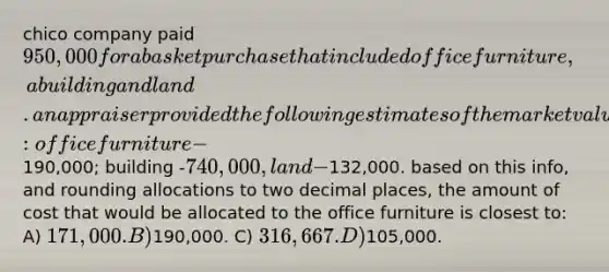 chico company paid 950,000 for a basket purchase that included office furniture, a building and land. an appraiser provided the following estimates of the market values of the assets if they had been purchased separately: office furniture -190,000; building -740,000, land -132,000. based on this info, and rounding allocations to two decimal places, the amount of cost that would be allocated to the office furniture is closest to: A) 171,000. B)190,000. C) 316,667. D)105,000.