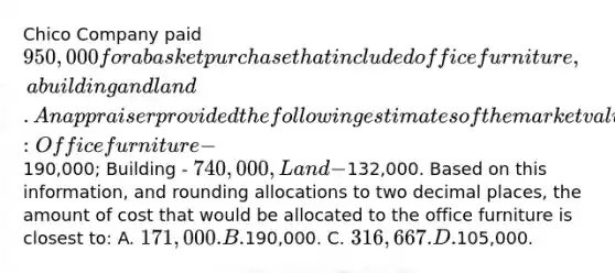 Chico Company paid 950,000 for a basket purchase that included office furniture, a building and land. An appraiser provided the following estimates of the market values of the assets if they had been purchased separately: Office furniture -190,000; Building - 740,000, Land -132,000. Based on this information, and rounding allocations to two decimal places, the amount of cost that would be allocated to the office furniture is closest to: A. 171,000. B.190,000. C. 316,667. D.105,000.