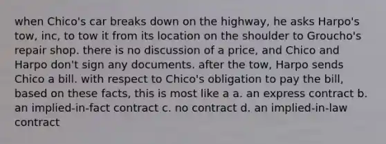 when Chico's car breaks down on the highway, he asks Harpo's tow, inc, to tow it from its location on the shoulder to Groucho's repair shop. there is no discussion of a price, and Chico and Harpo don't sign any documents. after the tow, Harpo sends Chico a bill. with respect to Chico's obligation to pay the bill, based on these facts, this is most like a a. an express contract b. an implied-in-fact contract c. no contract d. an implied-in-law contract