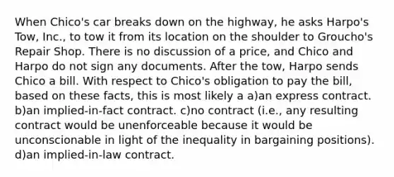 When Chico's car breaks down on the highway, he asks Harpo's Tow, Inc., to tow it from its location on the shoulder to Groucho's Repair Shop. There is no discussion of a price, and Chico and Harpo do not sign any documents. After the tow, Harpo sends Chico a bill. With respect to Chico's obligation to pay the bill, based on these facts, this is most likely a a)an express contract. b)an implied-in-fact contract. c)no contract (i.e., any resulting contract would be unenforceable because it would be unconscionable in light of the inequality in bargaining positions). d)an implied-in-law contract.