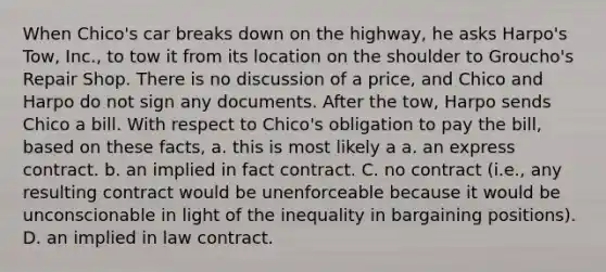 When Chico's car breaks down on the highway, he asks Harpo's Tow, Inc., to tow it from its location on the shoulder to Groucho's Repair Shop. There is no discussion of a price, and Chico and Harpo do not sign any documents. After the tow, Harpo sends Chico a bill. With respect to Chico's obligation to pay the bill, based on these facts, a. this is most likely a a. an express contract. b. an implied in fact contract. C. no contract (i.e., any resulting contract would be unenforceable because it would be unconscionable in light of the inequality in bargaining positions). D. an implied in law contract.