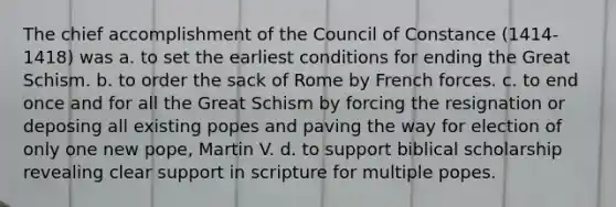 The chief accomplishment of the Council of Constance (1414-1418) was a. to set the earliest conditions for ending the Great Schism. b. to order the sack of Rome by French forces. c. to end once and for all the Great Schism by forcing the resignation or deposing all existing popes and paving the way for election of only one new pope, Martin V. d. to support biblical scholarship revealing clear support in scripture for multiple popes.