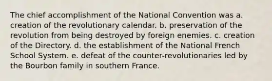 The chief accomplishment of the National Convention was a. creation of the revolutionary calendar. b. preservation of the revolution from being destroyed by foreign enemies. c. creation of the Directory. d. the establishment of the National French School System. e. defeat of the counter-revolutionaries led by the Bourbon family in southern France.