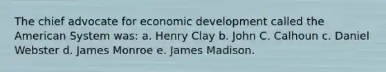 The chief advocate for economic development called the American System was: a. Henry Clay b. John C. Calhoun c. Daniel Webster d. James Monroe e. James Madison.