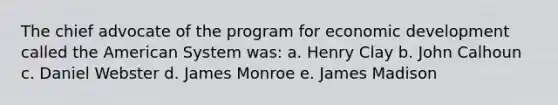 The chief advocate of the program for economic development called the American System was: a. Henry Clay b. John Calhoun c. Daniel Webster d. James Monroe e. James Madison