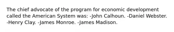 The chief advocate of the program for economic development called the American System was: -John Calhoun. -Daniel Webster. -Henry Clay. -James Monroe. -James Madison.