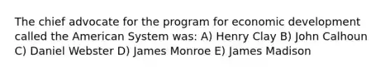 The chief advocate for the program for economic development called the American System was: A) Henry Clay B) John Calhoun C) Daniel Webster D) James Monroe E) James Madison