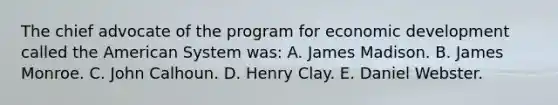 The chief advocate of the program for economic development called the American System was: A. James Madison. B. James Monroe. C. John Calhoun. D. Henry Clay. E. Daniel Webster.