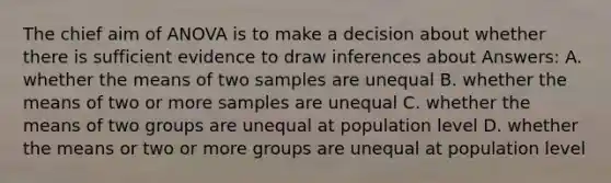 The chief aim of ANOVA is to make a decision about whether there is sufficient evidence to draw inferences about Answers: A. whether the means of two samples are unequal B. whether the means of two or more samples are unequal C. whether the means of two groups are unequal at population level D. whether the means or two or more groups are unequal at population level