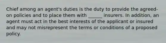 Chief among an agent's duties is the duty to provide the agreed-on policies and to place them with ______ insurers. In addition, an agent must act in the best interests of the applicant or insured and may not misrepresent the terms or conditions of a proposed policy.