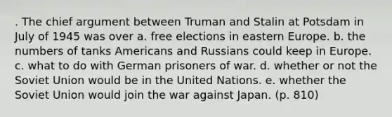 . The chief argument between Truman and Stalin at Potsdam in July of 1945 was over a. free elections in eastern Europe. b. the numbers of tanks Americans and Russians could keep in Europe. c. what to do with German prisoners of war. d. whether or not the Soviet Union would be in the United Nations. e. whether the Soviet Union would join the war against Japan. (p. 810)