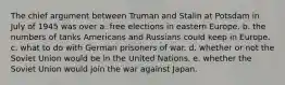 The chief argument between Truman and Stalin at Potsdam in July of 1945 was over a. free elections in eastern Europe. b. the numbers of tanks Americans and Russians could keep in Europe. c. what to do with German prisoners of war. d. whether or not the Soviet Union would be in the United Nations. e. whether the Soviet Union would join the war against Japan.